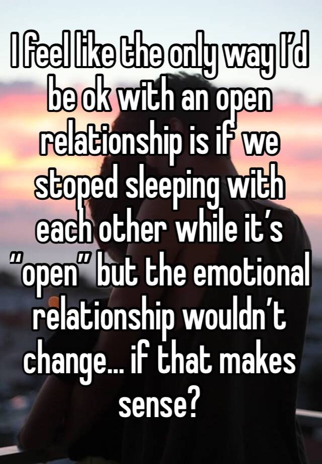 I feel like the only way I’d be ok with an open relationship is if we stoped sleeping with each other while it’s “open” but the emotional relationship wouldn’t change… if that makes sense?
