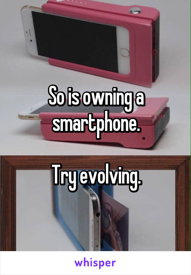 So is owning a smartphone.

Try evolving.