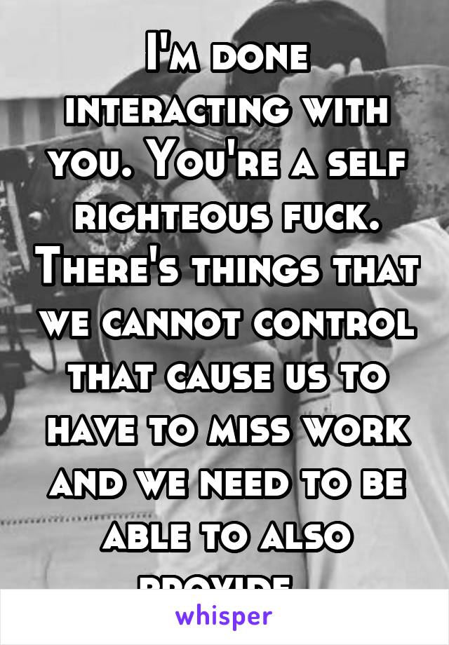 I'm done interacting with you. You're a self righteous fuck. There's things that we cannot control that cause us to have to miss work and we need to be able to also provide. 