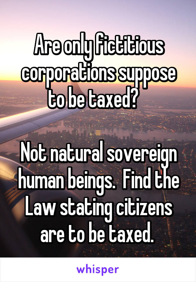 Are only fictitious corporations suppose to be taxed?   

Not natural sovereign human beings.  Find the Law stating citizens are to be taxed. 