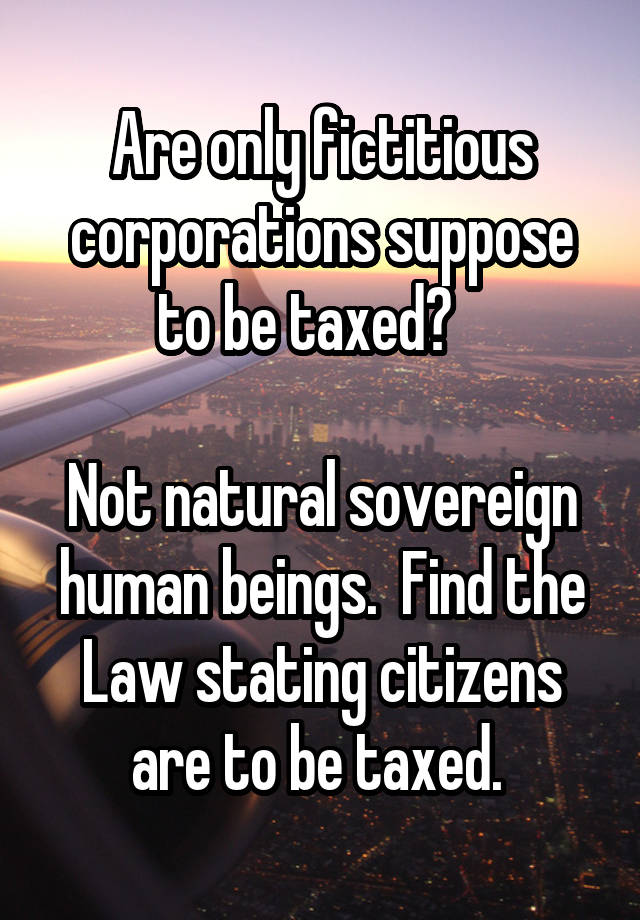 Are only fictitious corporations suppose to be taxed?   

Not natural sovereign human beings.  Find the Law stating citizens are to be taxed. 