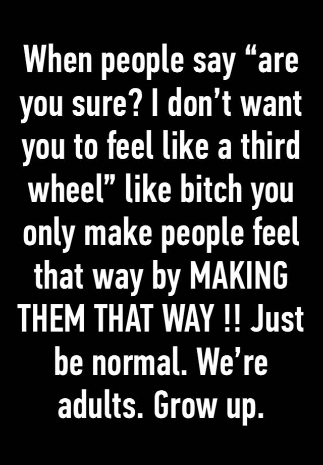 When people say “are you sure? I don’t want you to feel like a third wheel” like bitch you only make people feel that way by MAKING THEM THAT WAY !! Just be normal. We’re adults. Grow up. 