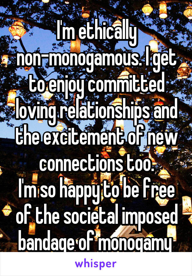 I'm ethically non-monogamous. I get to enjoy committed loving relationships and the excitement of new connections too.
I'm so happy to be free of the societal imposed bandage of monogamy 