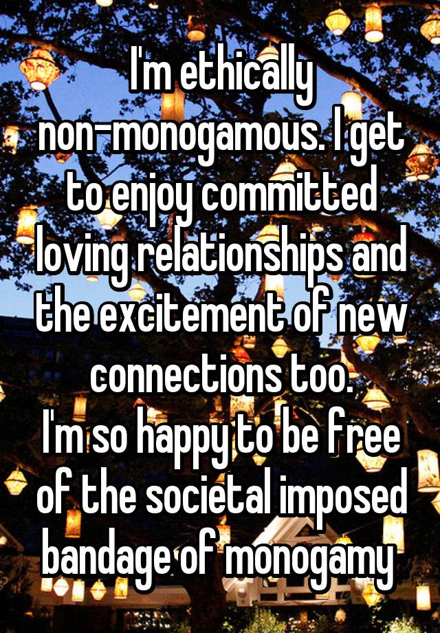 I'm ethically non-monogamous. I get to enjoy committed loving relationships and the excitement of new connections too.
I'm so happy to be free of the societal imposed bandage of monogamy 