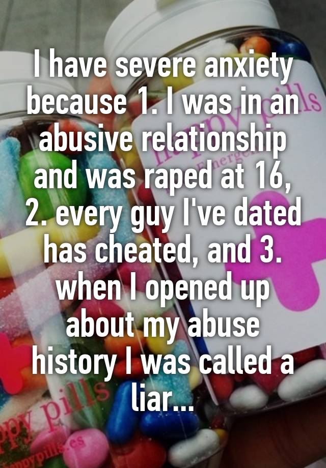 I have severe anxiety because 1. I was in an abusive relationship and was raped at 16, 2. every guy I've dated has cheated, and 3. when I opened up about my abuse history I was called a liar...