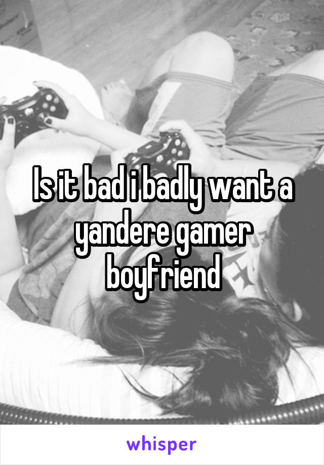Is it bad i badly want a yandere gamer boyfriend
