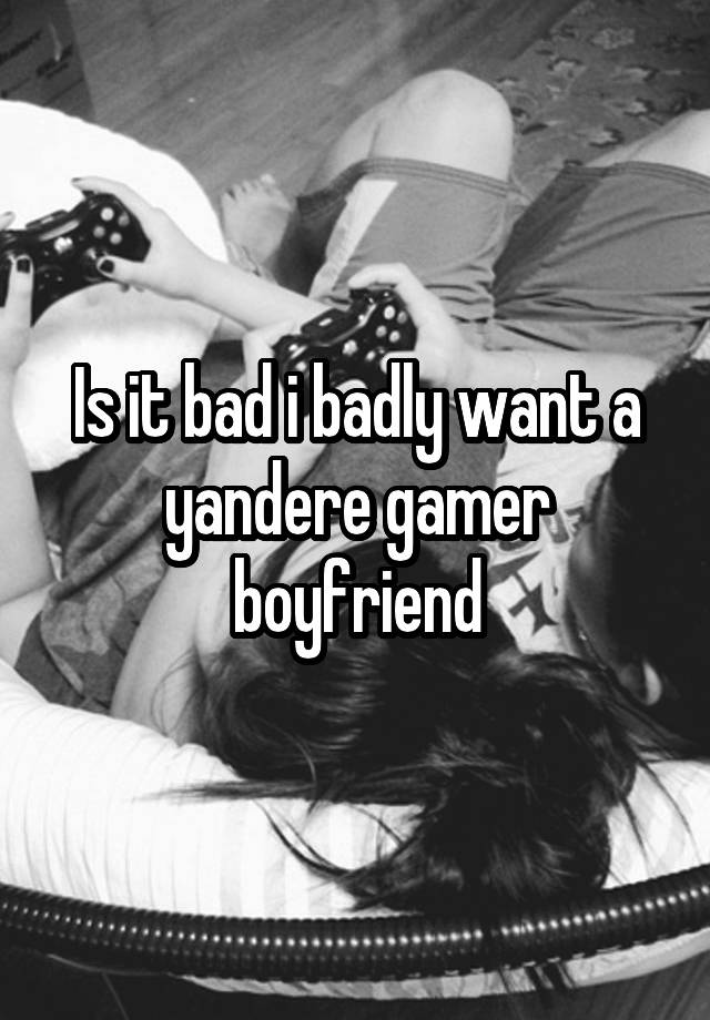 Is it bad i badly want a yandere gamer boyfriend