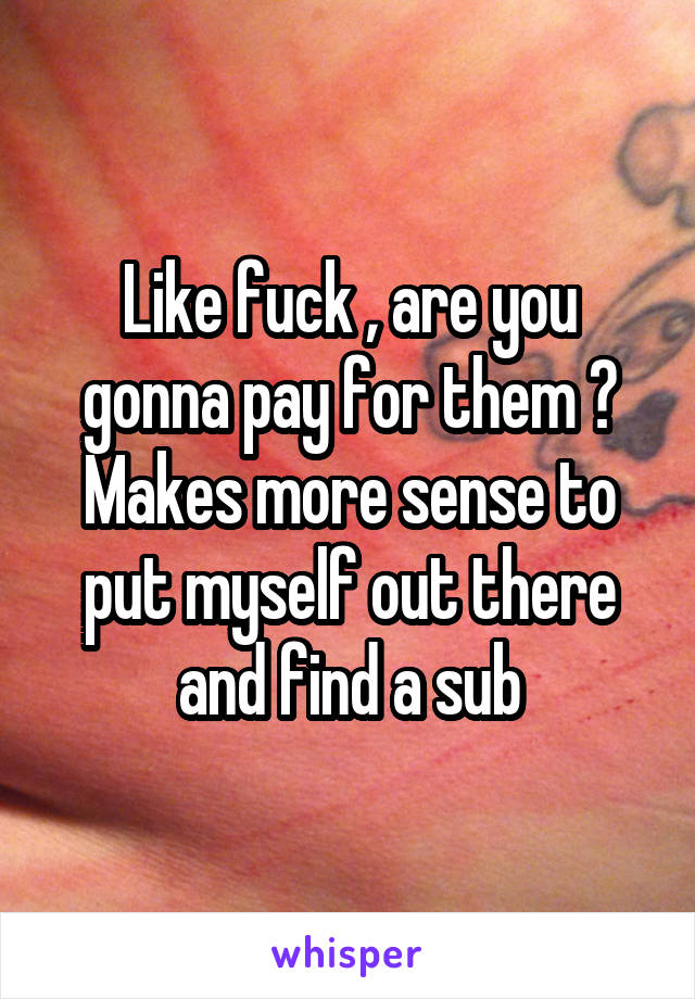 Like fuck , are you gonna pay for them ? Makes more sense to put myself out there and find a sub