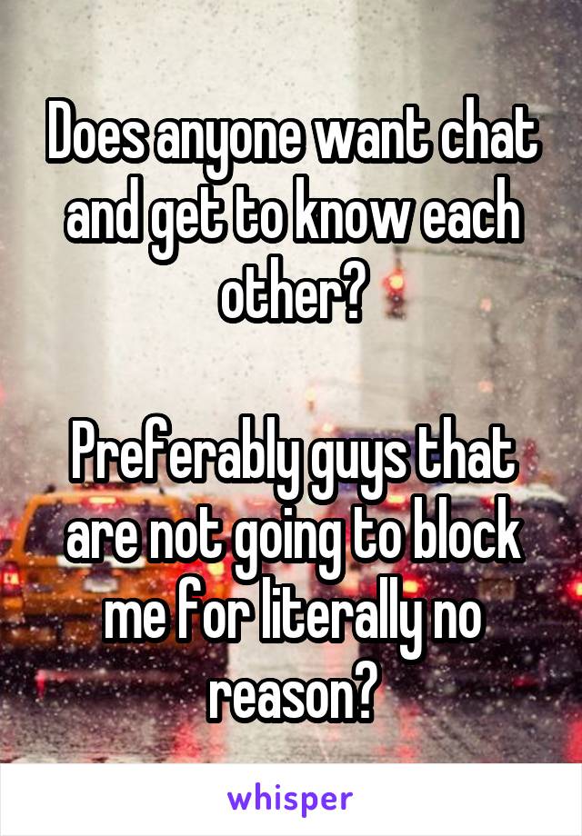 Does anyone want chat and get to know each other?

Preferably guys that are not going to block me for literally no reason?