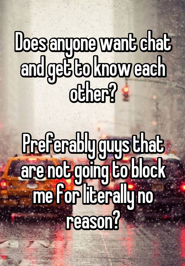 Does anyone want chat and get to know each other?

Preferably guys that are not going to block me for literally no reason?