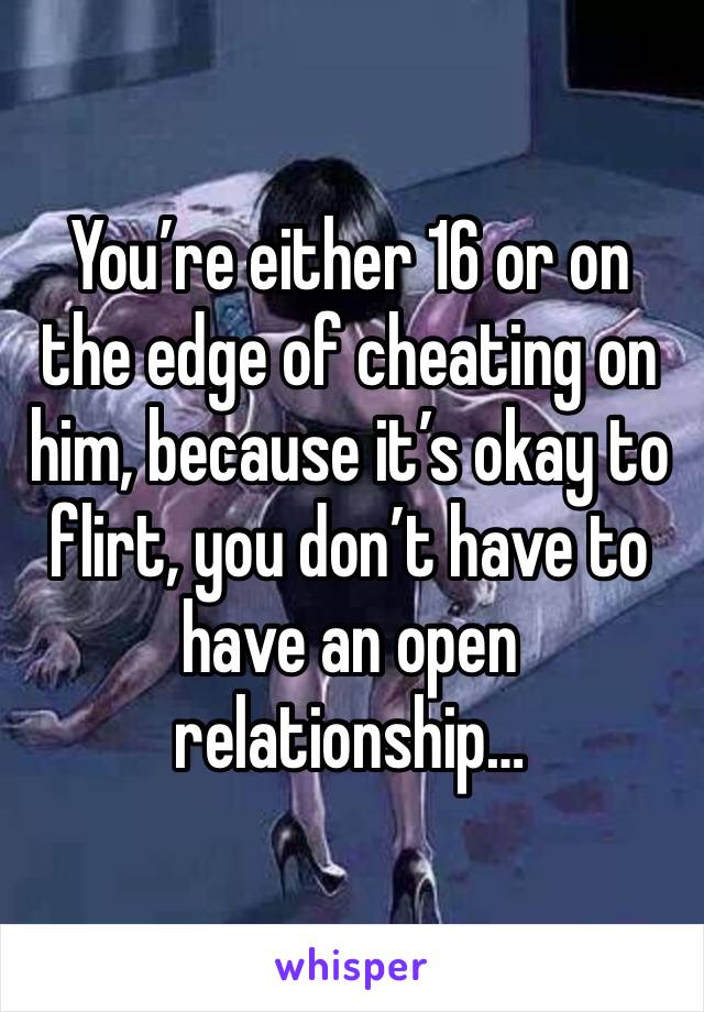 You’re either 16 or on the edge of cheating on him, because it’s okay to flirt, you don’t have to have an open relationship…