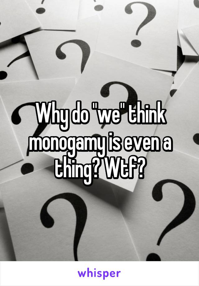 Why do "we" think monogamy is even a thing? Wtf?