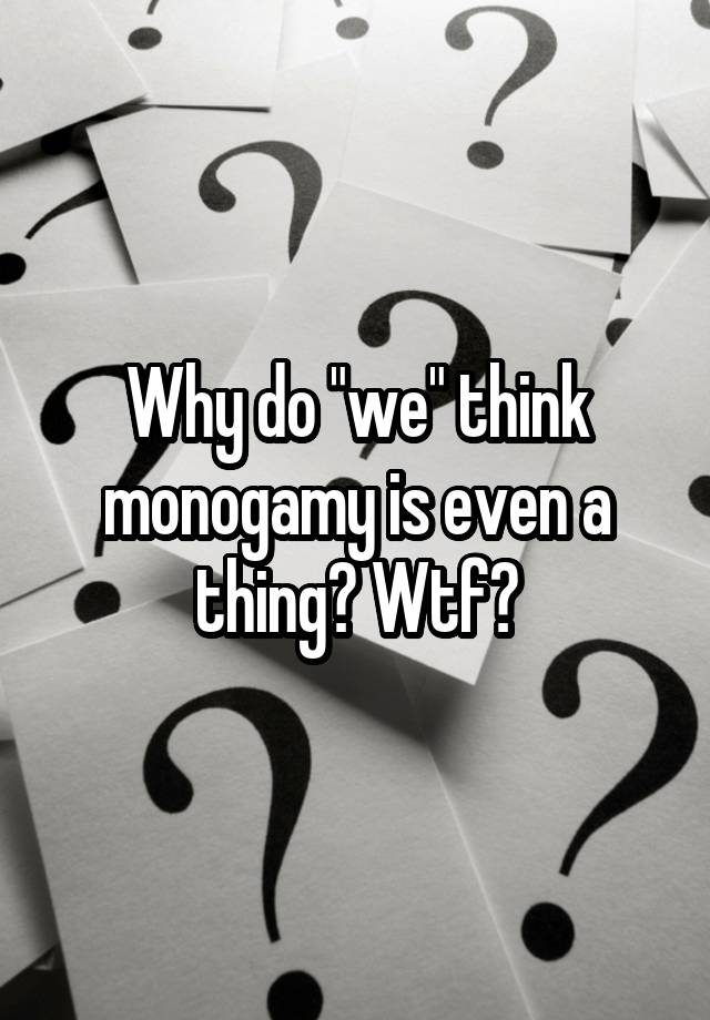 Why do "we" think monogamy is even a thing? Wtf?