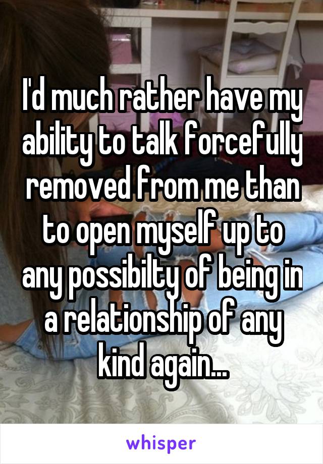 I'd much rather have my ability to talk forcefully removed from me than to open myself up to any possibilty of being in a relationship of any kind again...