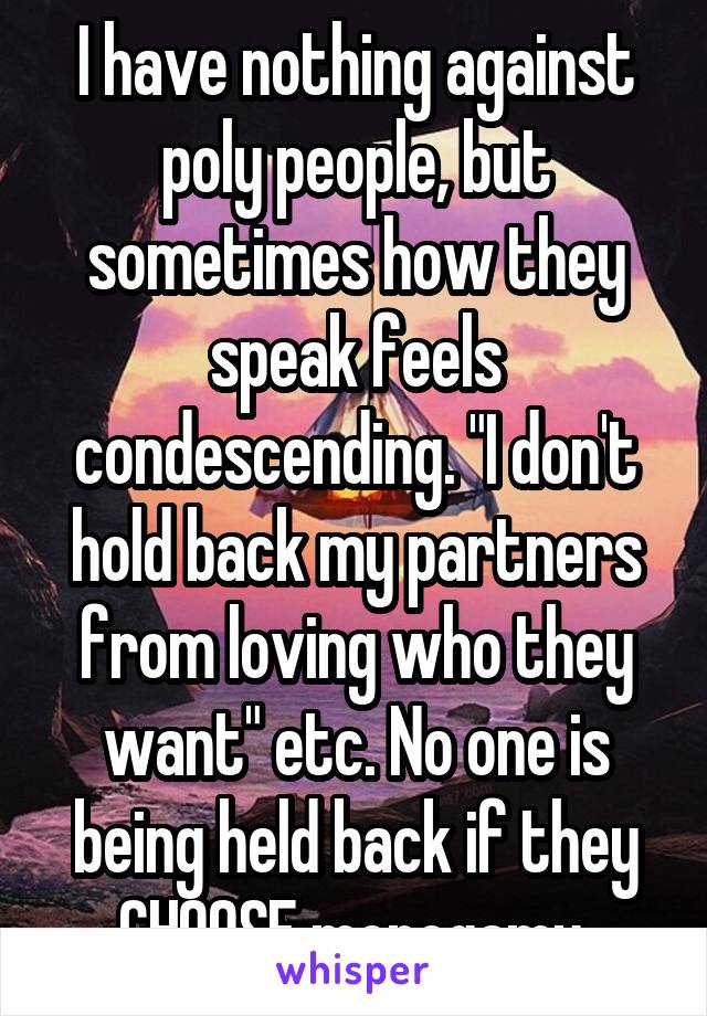 I have nothing against poly people, but sometimes how they speak feels condescending. "I don't hold back my partners from loving who they want" etc. No one is being held back if they CHOOSE monogamy.