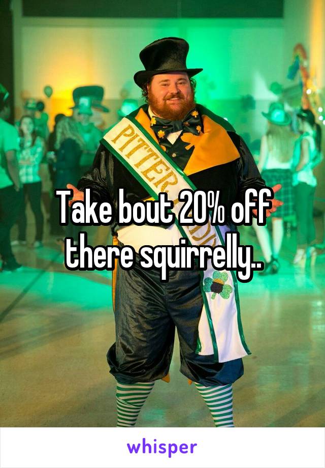 Take bout 20% off there squirrelly..