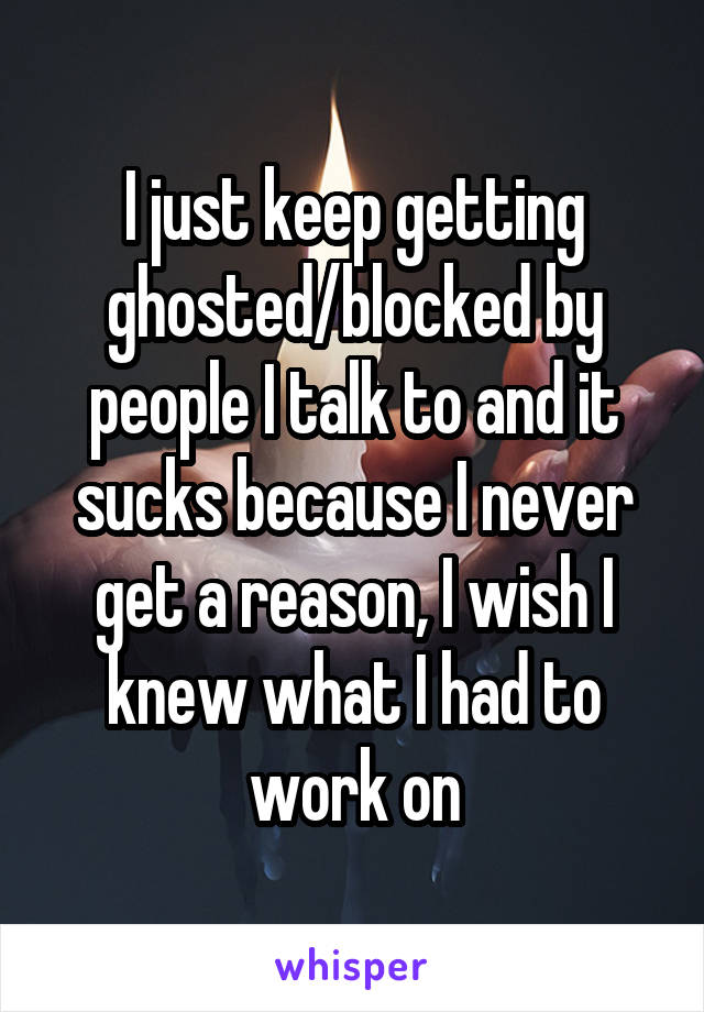 I just keep getting ghosted/blocked by people I talk to and it sucks because I never get a reason, I wish I knew what I had to work on