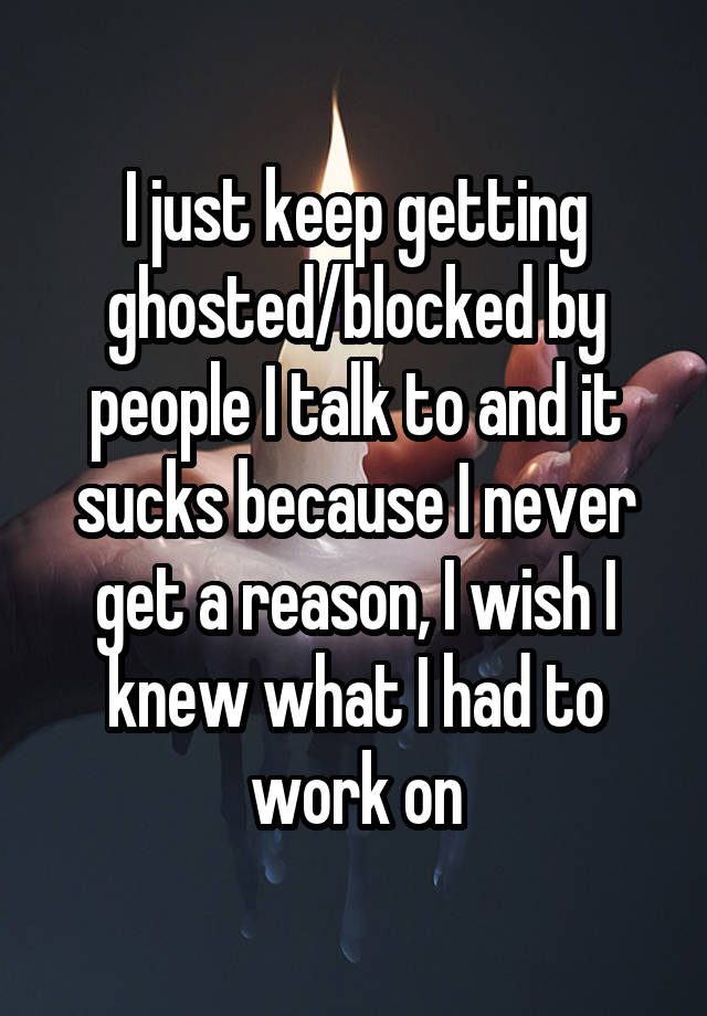 I just keep getting ghosted/blocked by people I talk to and it sucks because I never get a reason, I wish I knew what I had to work on