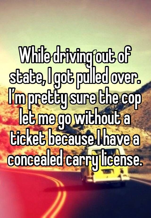 While driving out of state, I got pulled over. I’m pretty sure the cop let me go without a ticket because I have a concealed carry license.