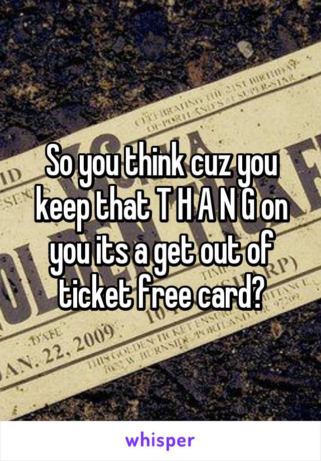 So you think cuz you keep that T H A N G on you its a get out of ticket free card?