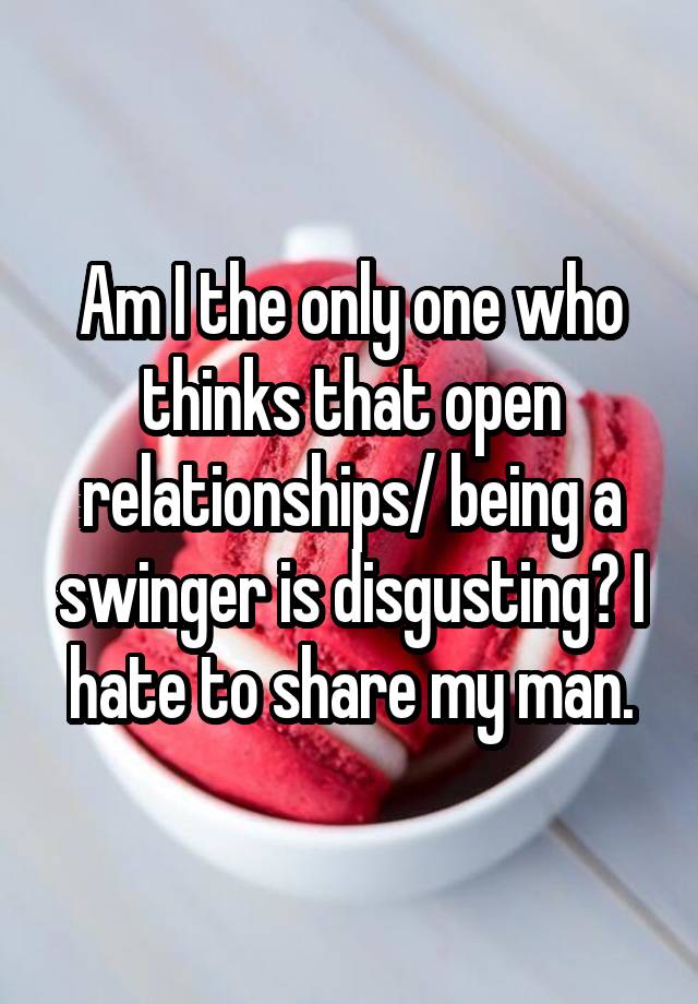 Am I the only one who thinks that open relationships/ being a swinger is disgusting? I hate to share my man.