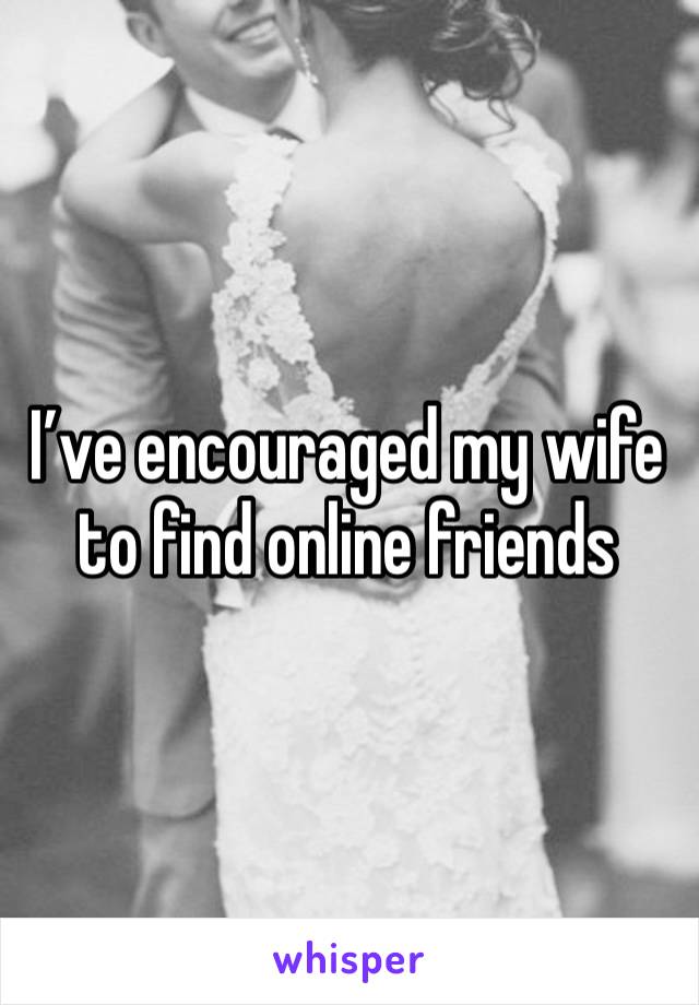 I’ve encouraged my wife to find online friends 