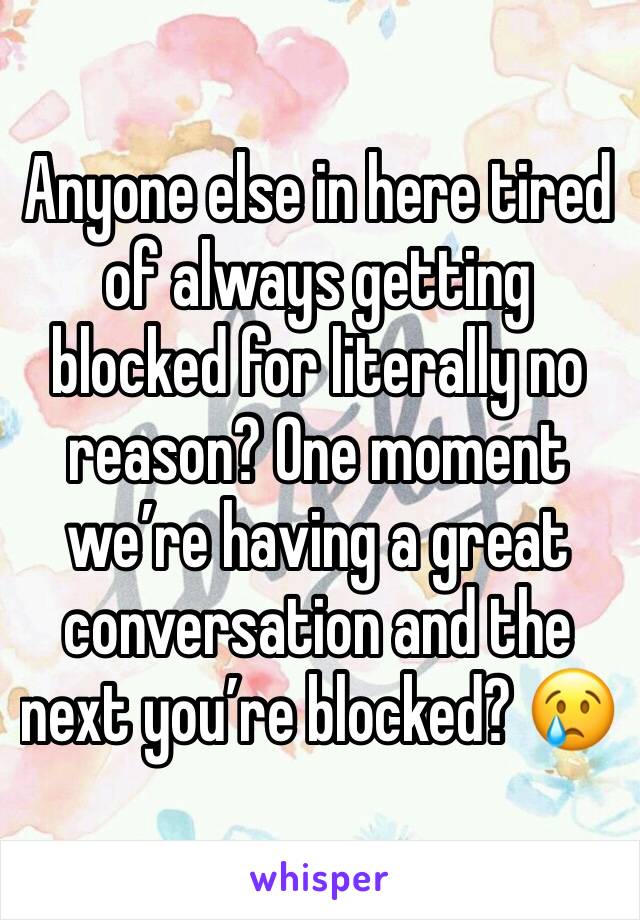 Anyone else in here tired of always getting blocked for literally no reason? One moment we’re having a great conversation and the next you’re blocked? 😢