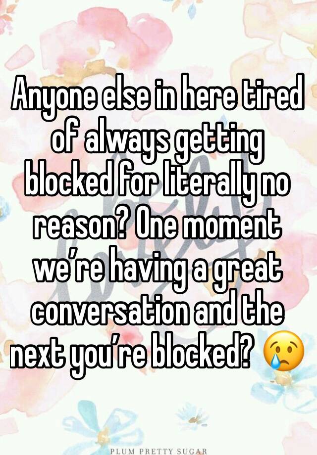 Anyone else in here tired of always getting blocked for literally no reason? One moment we’re having a great conversation and the next you’re blocked? 😢