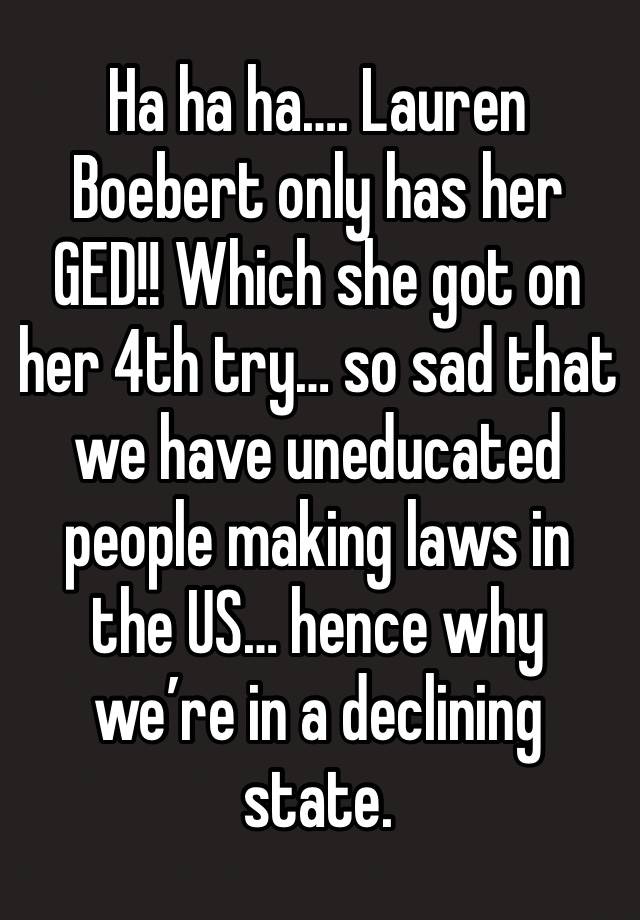 Ha ha ha…. Lauren Boebert only has her GED!! Which she got on her 4th try… so sad that we have uneducated people making laws in the US… hence why we’re in a declining state. 