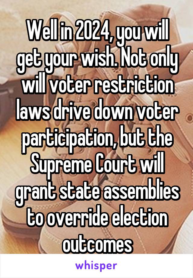 Well in 2024, you will get your wish. Not only will voter restriction laws drive down voter participation, but the Supreme Court will grant state assemblies to override election outcomes