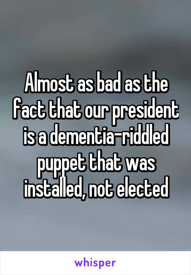 Almost as bad as the fact that our president is a dementia-riddled puppet that was installed, not elected