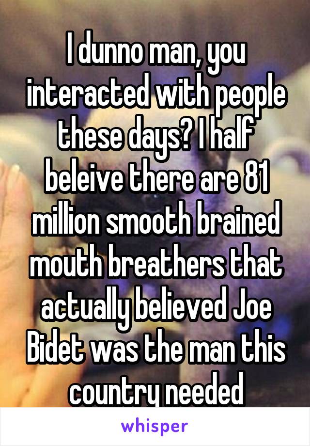 I dunno man, you interacted with people these days? I half beleive there are 81 million smooth brained mouth breathers that actually believed Joe Bidet was the man this country needed