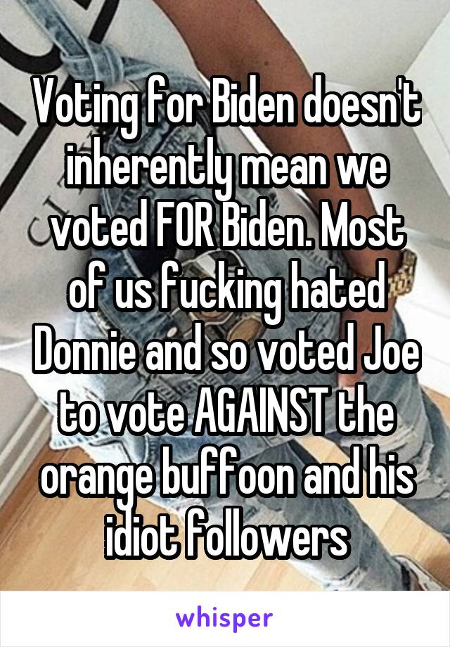 Voting for Biden doesn't inherently mean we voted FOR Biden. Most of us fucking hated Donnie and so voted Joe to vote AGAINST the orange buffoon and his idiot followers