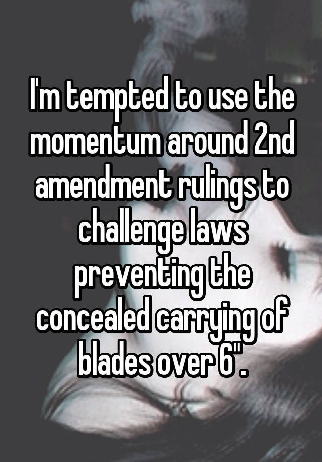 I'm tempted to use the momentum around 2nd amendment rulings to challenge laws preventing the concealed carrying of blades over 6".