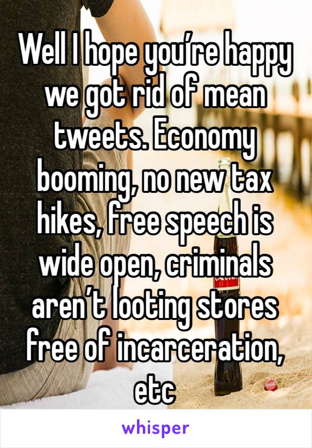 Well I hope you’re happy we got rid of mean tweets. Economy booming, no new tax hikes, free speech is wide open, criminals aren’t looting stores free of incarceration, etc 