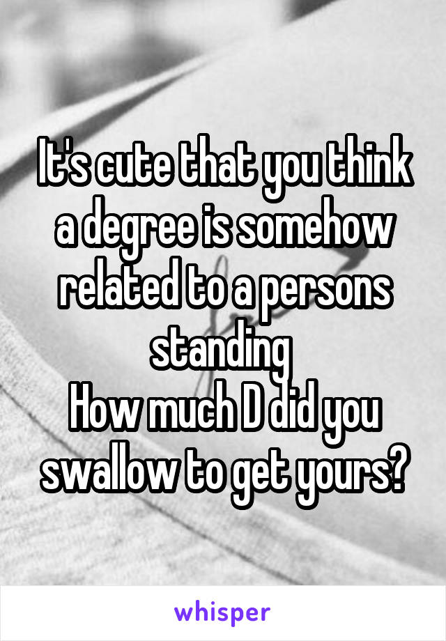 It's cute that you think a degree is somehow related to a persons standing 
How much D did you swallow to get yours?