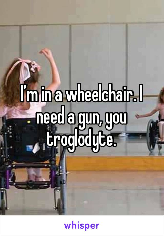 I’m in a wheelchair. I need a gun, you troglodyte. 