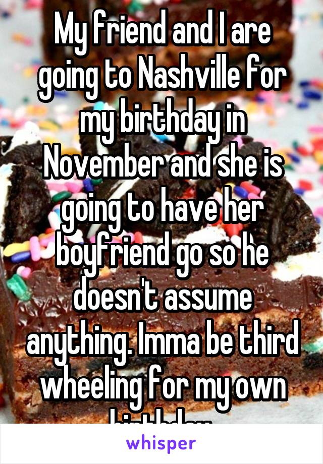 My friend and I are going to Nashville for my birthday in November and she is going to have her boyfriend go so he doesn't assume anything. Imma be third wheeling for my own birthday 