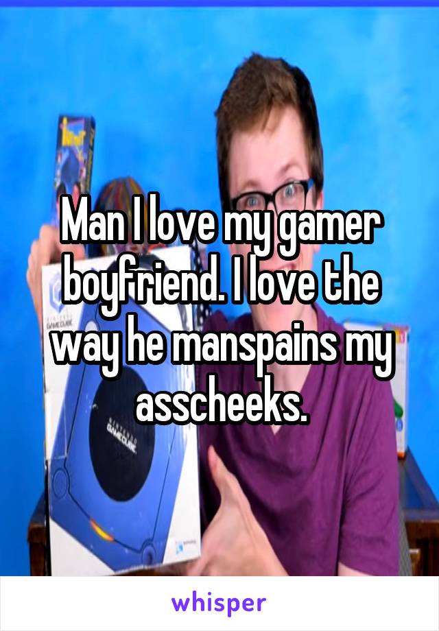 Man I love my gamer boyfriend. I love the way he manspains my asscheeks.