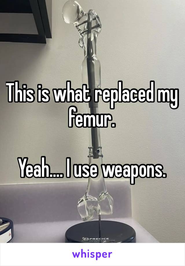 This is what replaced my femur.

Yeah…. I use weapons.