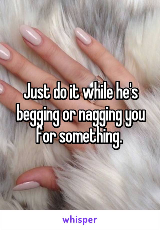 Just do it while he's begging or nagging you for something. 