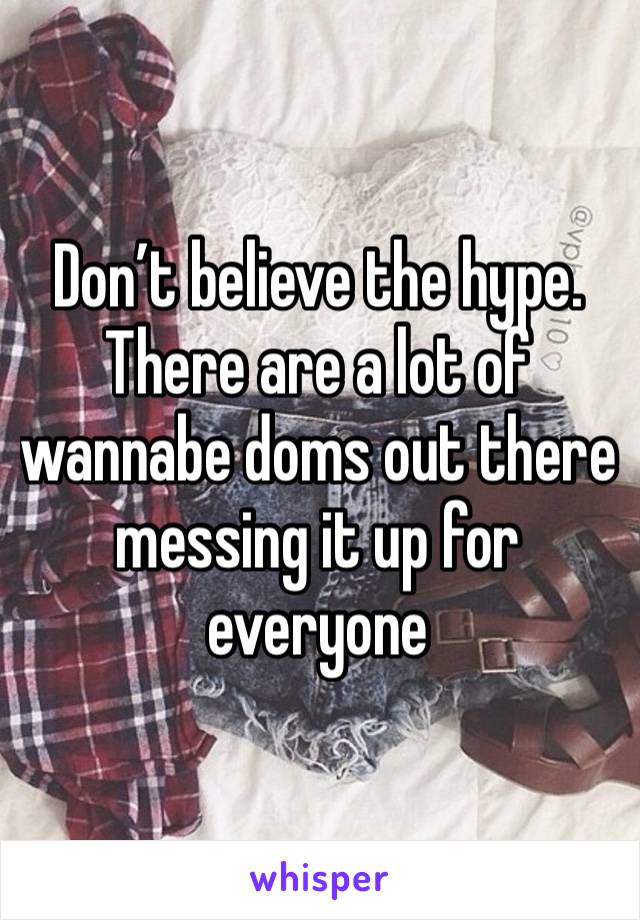 Don’t believe the hype. There are a lot of wannabe doms out there messing it up for everyone