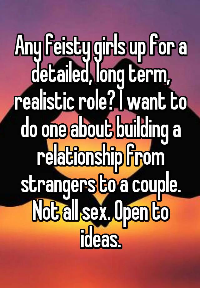 Any feisty girls up for a detailed, long term, realistic role? I want to do one about building a relationship from strangers to a couple. Not all sex. Open to ideas.