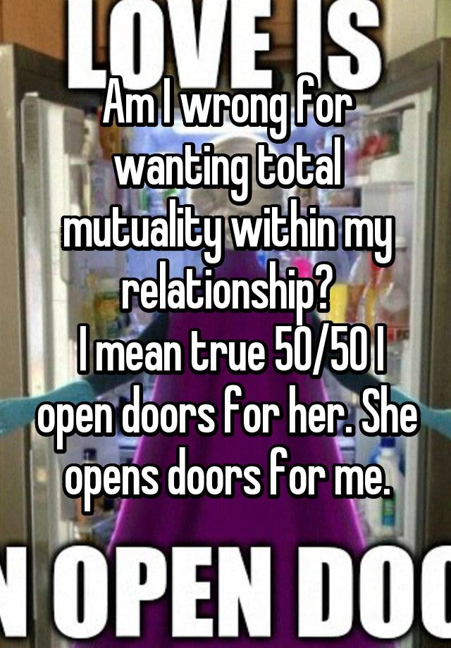 Am I wrong for wanting total mutuality within my relationship?
 I mean true 50/50 I open doors for her. She opens doors for me.
