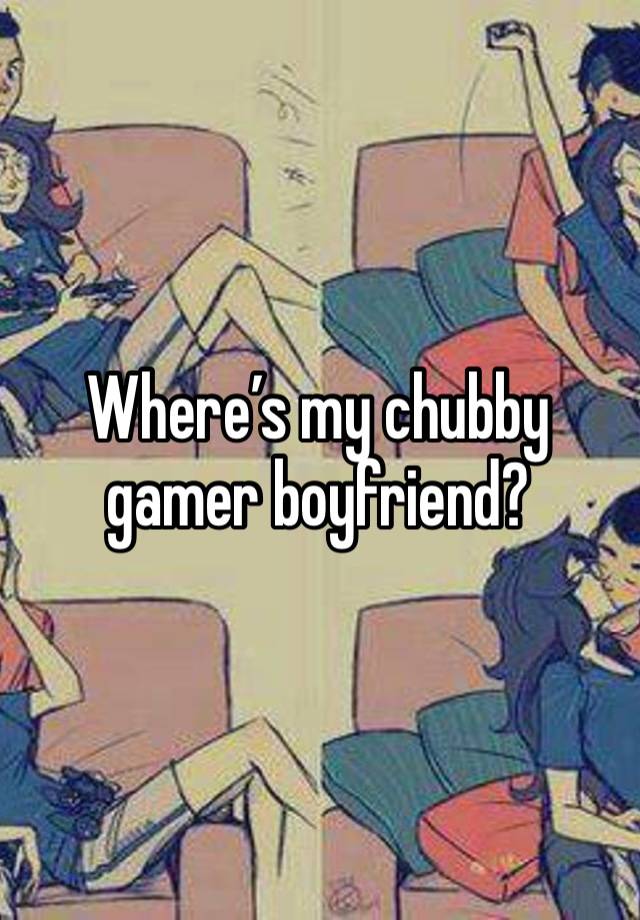 Where’s my chubby gamer boyfriend?