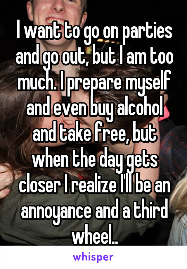 I want to go on parties and go out, but I am too much. I prepare myself and even buy alcohol and take free, but when the day gets closer I realize I'll be an annoyance and a third wheel..