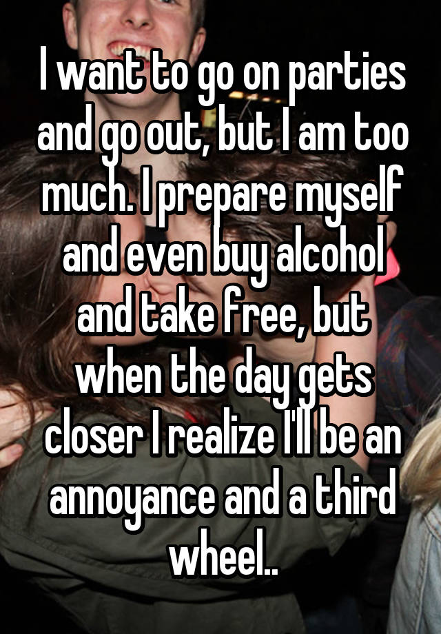 I want to go on parties and go out, but I am too much. I prepare myself and even buy alcohol and take free, but when the day gets closer I realize I'll be an annoyance and a third wheel..