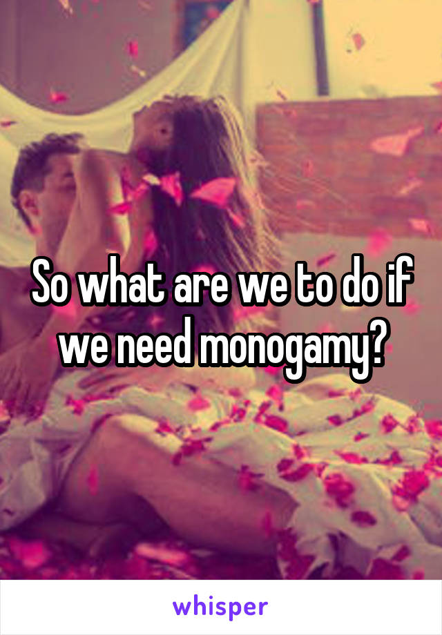 So what are we to do if we need monogamy?