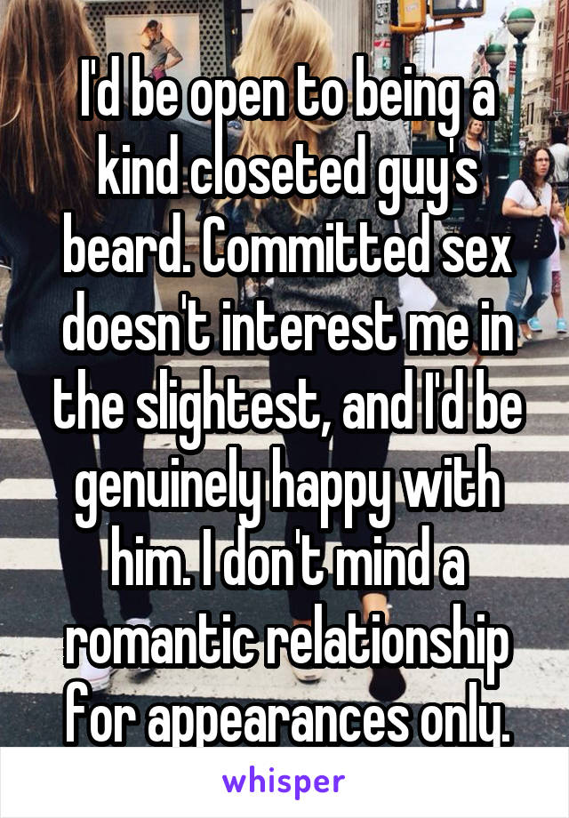 I'd be open to being a kind closeted guy's beard. Committed sex doesn't interest me in the slightest, and I'd be genuinely happy with him. I don't mind a romantic relationship for appearances only.