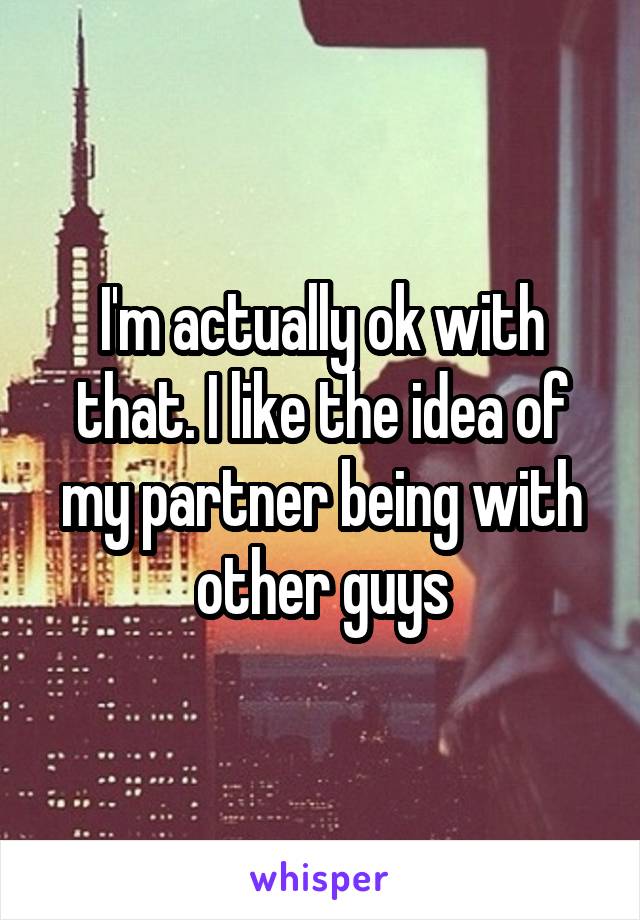 I'm actually ok with that. I like the idea of my partner being with other guys